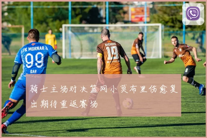 骑士主场对决篮网小莫布里伤愈复出期待重返赛场