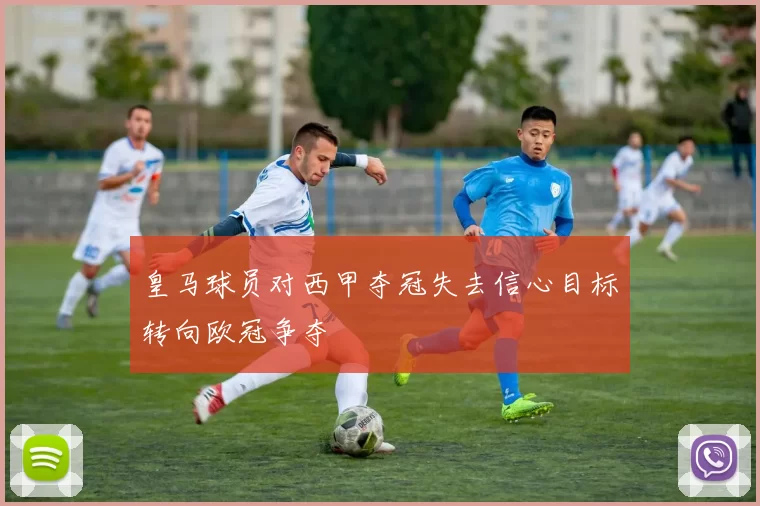 皇马球员对西甲夺冠失去信心目标转向欧冠争夺