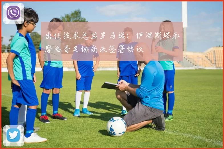 出任技术总监罗马诺：伊涅斯塔和摩洛哥足协尚未签署协议