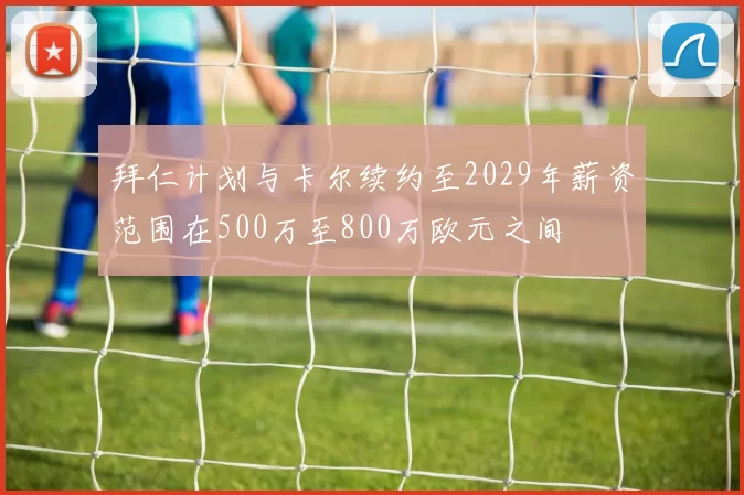 拜仁计划与卡尔续约至2029年薪资范围在500万至800万欧元之间
