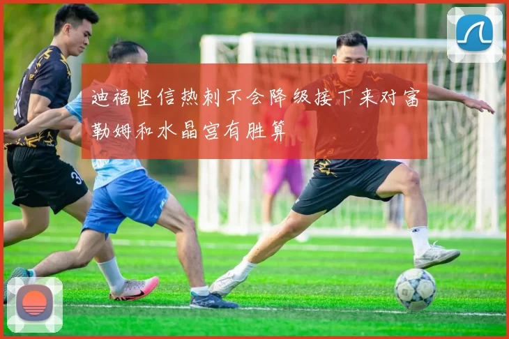迪福坚信热刺不会降级接下来对富勒姆和水晶宫有胜算