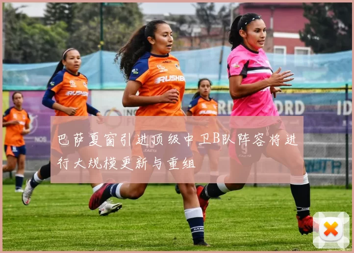 巴萨夏窗引进顶级中卫B队阵容将进行大规模更新与重组