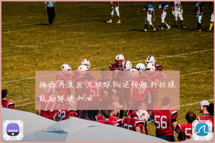 梅西再度发力助球队逆转胜利社媒鼓励球迷加油