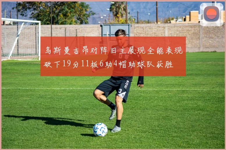 乌斯曼吉昂对阵旧主展现全能表现砍下19分11板6助4帽助球队获胜