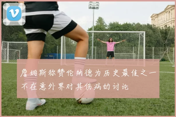 詹姆斯称赞伦纳德为历史最佳之一不在意外界对其伤病的讨论