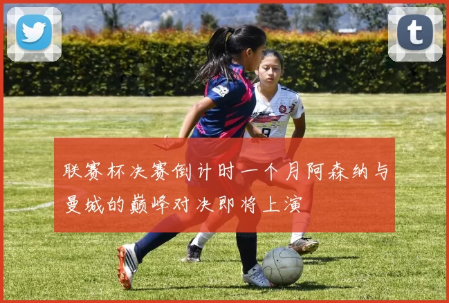联赛杯决赛倒计时一个月阿森纳与曼城的巅峰对决即将上演