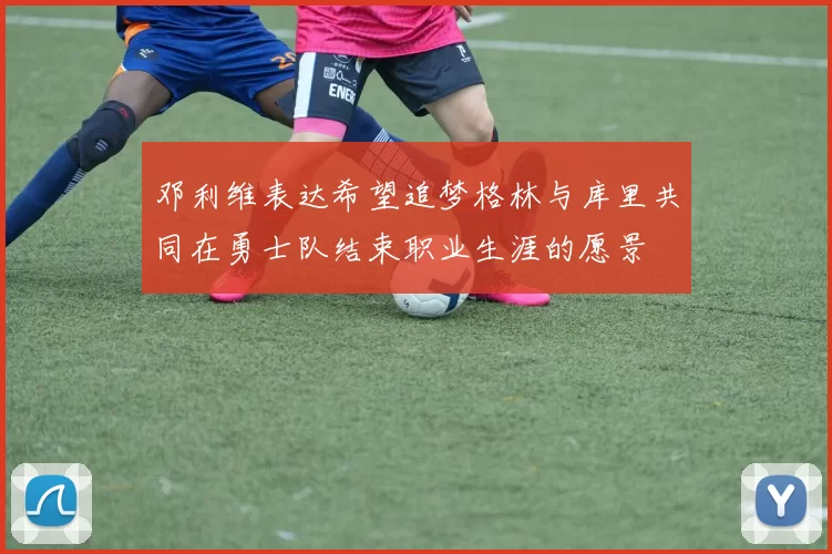 邓利维表达希望追梦格林与库里共同在勇士队结束职业生涯的愿景