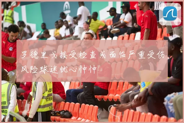 罗德里戈接受检查或面临严重受伤风险球迷忧心忡忡