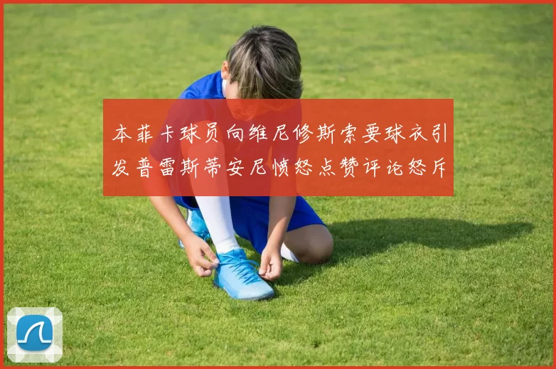 本菲卡球员向维尼修斯索要球衣引发普雷斯蒂安尼愤怒点赞评论怒斥队友