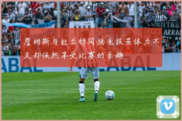 詹姆斯与杜兰特同场竞技虽体力不支却依然享受比赛的乐趣