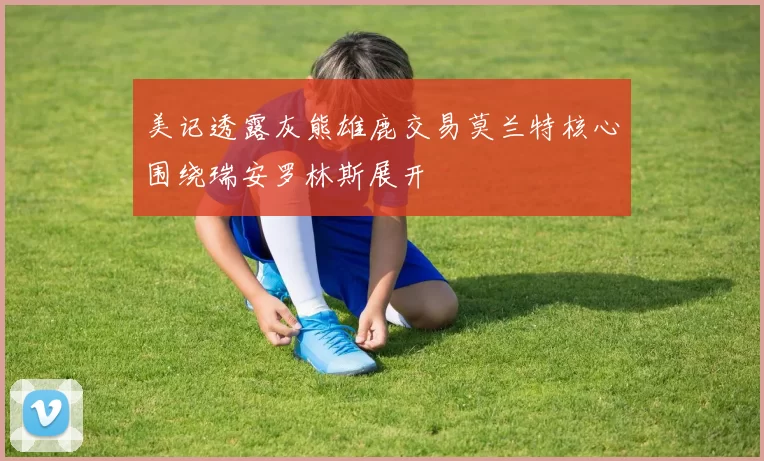 美记透露灰熊雄鹿交易莫兰特核心围绕瑞安罗林斯展开