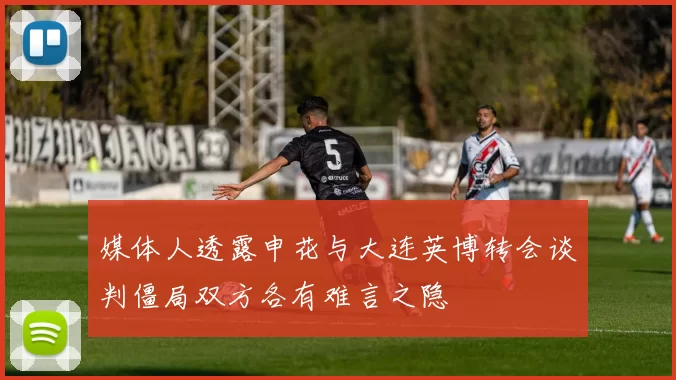 媒体人透露申花与大连英博转会谈判僵局双方各有难言之隐