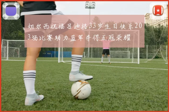 切尔西祝福吕迪格33岁生日快乐203场比赛助力蓝军夺得五冠荣耀
