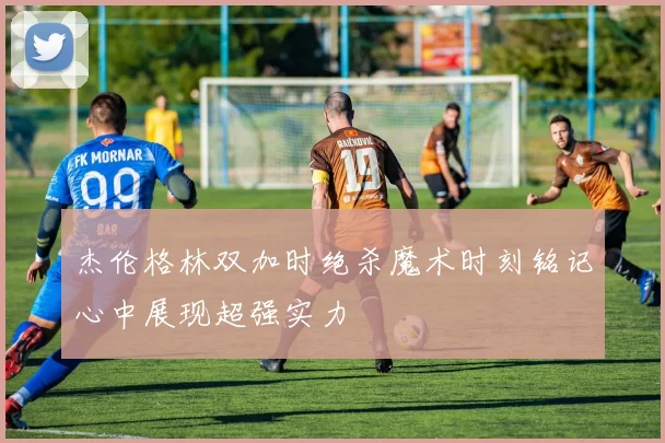 杰伦格林双加时绝杀魔术时刻铭记心中展现超强实力