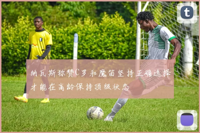 纳瓦斯称赞C罗和魔笛坚持正确选择才能在高龄保持顶级状态