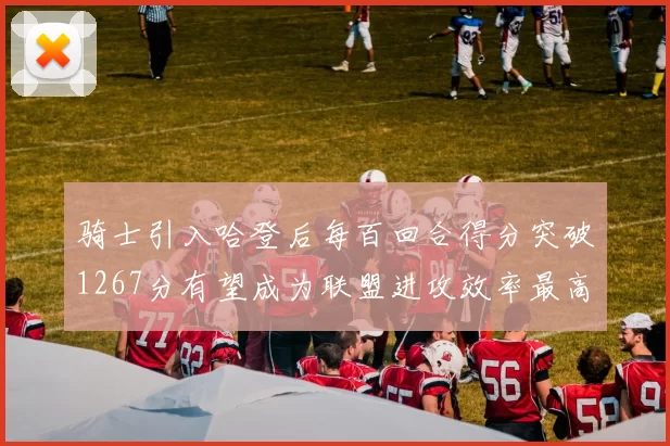 骑士引入哈登后每百回合得分突破1267分有望成为联盟进攻效率最高球队